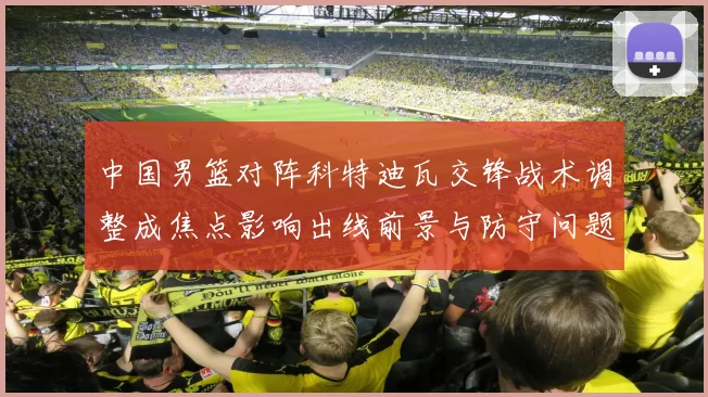 中国男篮对阵科特迪瓦交锋战术调整成焦点影响出线前景与防守问题