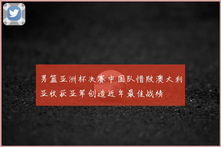 男篮亚洲杯决赛中国队惜败澳大利亚收获亚军创造近年最佳战绩
