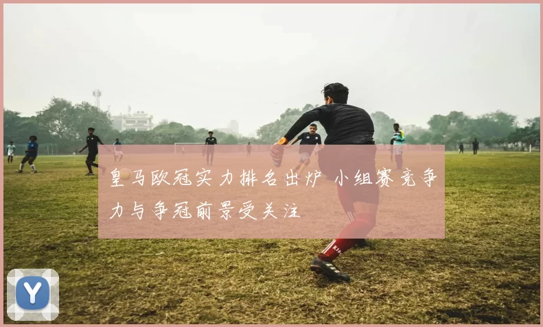 皇马欧冠实力排名出炉 小组赛竞争力与争冠前景受关注